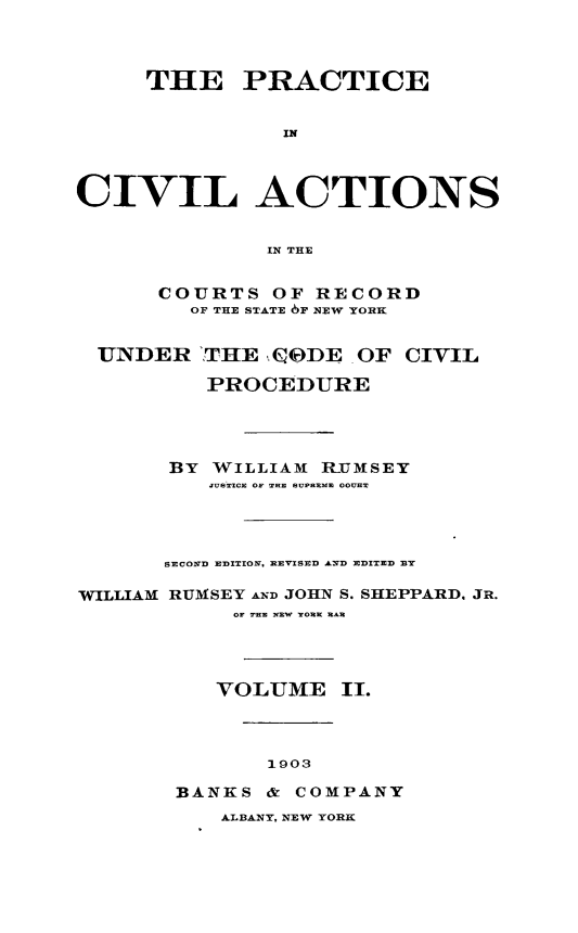 handle is hein.beal/pcvilnsre0002 and id is 1 raw text is: ï»¿THE PRACTICE
IN
CIVIL ACTIONS
IN THE
COURTS OF RECORD
OF THE STATE 6F NEW YORK
UNDER !THE QODE OF CIVIL
PROCEDURE
BY WILLIAM R-UMSEY
JUSTICE OF ... UPES  OH
SECOND EDITION. REVISED AND EDITED BY
WILLIAM RUMSEY AND JOHN S. SHEPPARD. JR.
OF THE NEW YORK MAR
VOLUME II.
1903
BANKS & COMPANY

ALBANY, NEW YORK


