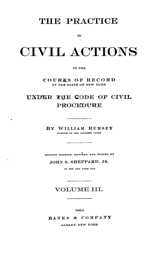 handle is hein.beal/pcvilnsre0003 and id is 1 raw text is: ï»¿THE PRACTICE
IN
CIVIL ACTIONS
IN THE
COURKS OF RECORD
OF THEZ STATE OF NEW YORK
UNDEJilR T U[ I ODE OF CIVIL
PROCEDURE
BY WILLIAM RUMSEY
aveTzoE or TnE soUwEMb COUnT
SECOND EDITION, REVISED AND EDITED BY
JOHN S. SHEPPA.RD. JR.
OF THE NEW TORK RAR
VOLUME III.
1904
BANKS & COMPANY
ALBANY, NEW YORK


