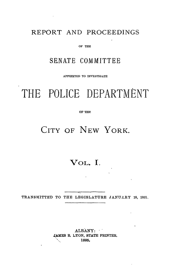 handle is hein.beal/pdcny0001 and id is 1 raw text is: REPORT AND PROCEEDINGS
OF THE
SENATE COMMITTEE
APIP=ITED TO INVESTIG&TE
THE POLICE DEPARTMENT
OF THE

CITY OF

NEW YORK.

VOL. I
TRANSMITTED TO THE LEGISLATURE JANTJL-RY 18, 1895.
ALBANY:
. AMES B. LYON, STATE PRINTER.
1895,


