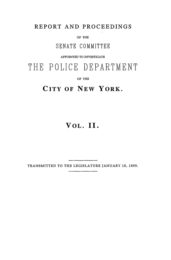 handle is hein.beal/pdcny0002 and id is 1 raw text is: REPORT AND PROCEEDINGS
OF THE
SENATE COMMITTEE
APPOINTED TO INVESTIGATE
THE POLICE DEPARTMENT
OF THE

CITY OF NEW

YORK.

VOL. II.

TRANSMITTED TO THE LEGISLATURE JANUARY 18, 1895.


