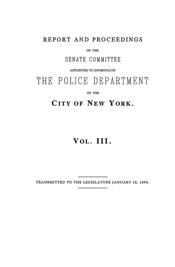 handle is hein.beal/pdcny0003 and id is 1 raw text is: REPORT AND PROCEEDINGS
OF THE
SENATE COMMITTEE
APPOINTED TO INVESTIGATE
THE POLICE DEPARTMENT
OF THE

CITY OF NEW

YORK.

VOL. III.

T RANSMITTED TO THE LEGISLATURE JANUARY 18, 1895.


