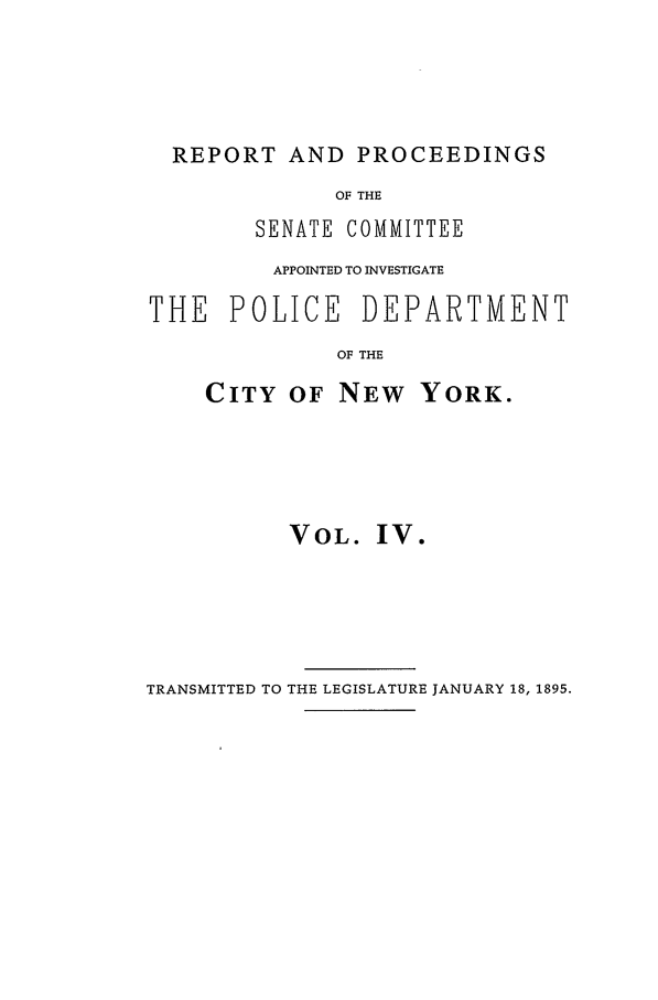 handle is hein.beal/pdcny0004 and id is 1 raw text is: REPORT AND PROCEEDINGS
OF THE
SENATE COMMITTEE
APPOINTED TO INVESTIGATE
THE POLICE DEPARTMENT
OF THE
CITY OF NEW YORK.

VOL. IV.

TRANSMITTED TO THE LEGISLATURE JANUARY 18, 1895.


