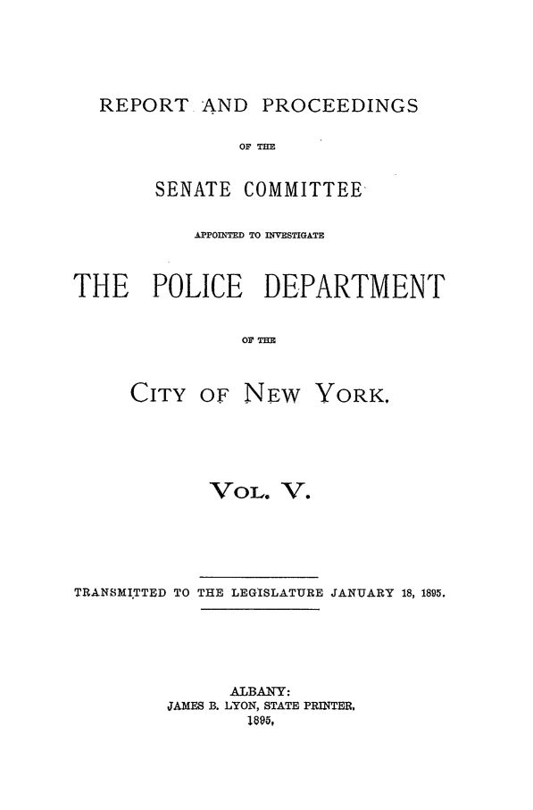 handle is hein.beal/pdcny0005 and id is 1 raw text is: REPORT AND PROCEEDINGS
OF TIE
SENATE COMMITTEE
APPOINTED TO INVESTIGATE
THE POLICE DEPARTMENT
OFT
CITY OF NEW YORK.

VoL. V.
TRANSMITTED TO THE LEGISLATURE JANUARY 18, 1895.
ALBANY:
JAMES B. LYON, STATE PRINTER,
1895,


