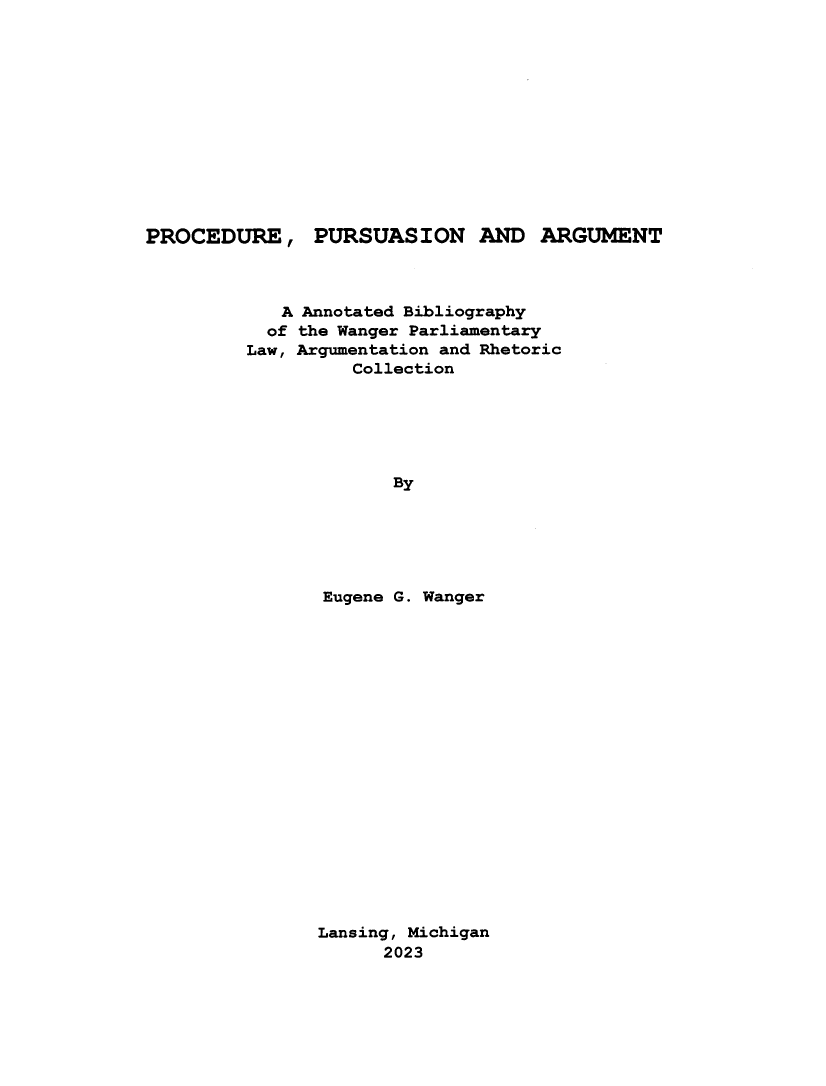 handle is hein.beal/pdepnadamt0001 and id is 1 raw text is: 












PROCEDURE, PURSUASION AND ARGUMENT



            A Annotated Bibliography
            of the Wanger Parliamentary
         Law, Argumentation and Rhetoric
                   Collection






                      By






                Eugene G. Wanger


Lansing, Michigan
      2023


