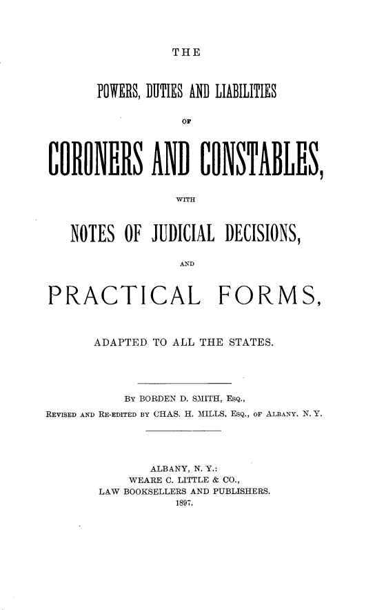 handle is hein.beal/pdlcorstb0001 and id is 1 raw text is: 




THE


       POWERS, DUTIES AND LIABILITIES


                  or





CORONERS AND CONSTABLES,


                 WITH



   NOTES OF JUDICIAL DECISIONS,


                  AND



PRACTICAL FORMS,




      ADAPTED TO ALL THE STATES.





          BY BORDEN D. SMITH, ESQ.,
REVISED AND RE-EDITED BY CHAS. H. MILLS, ESQ., OF ALBANY. N. Y.





              ALBANY, N. Y.:
           WEARE C. LITTLE & CO.,
       LAW BOOKSELLERS AND PUBLISHERS.
                 1897.


