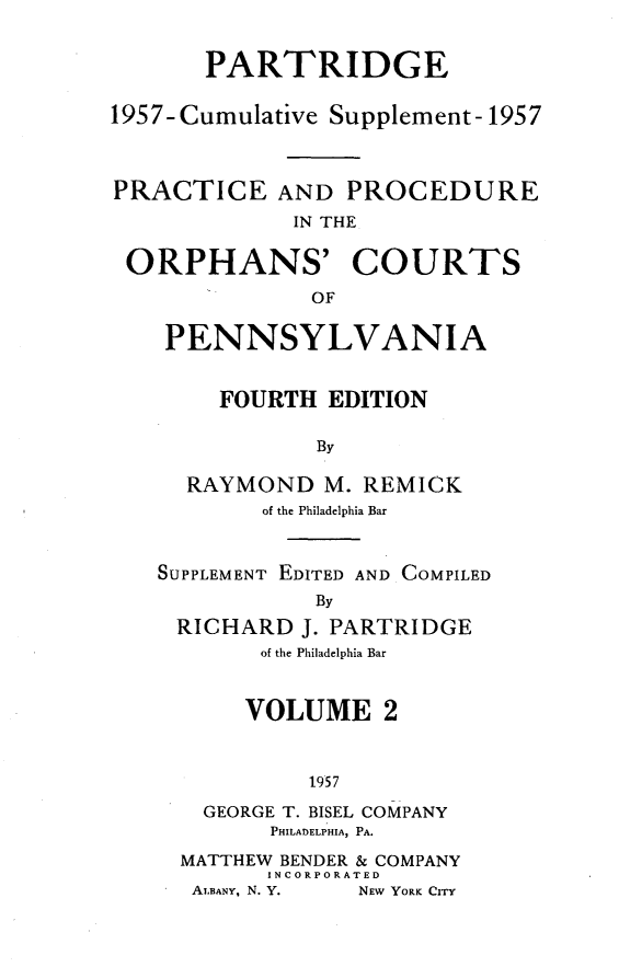 handle is hein.beal/peadpei0002 and id is 1 raw text is: 


       PARTRIDGE

1957-Cumulative Supplement-1957



PRACTICE AND PROCEDURE
             IN THE


 ORPHANS' COURTS
              OF


PENNSYLVANIA


    FOURTH  EDITION

           By

  RAYMOND   M. REMICK
        of the Philadelphia Bar



SUPPLEMENT EDITED AND COMPILED
           By
 RICHARD  J. PARTRIDGE
       of the Philadelphia Bar


       VOLUME   2



           1957

   GEORGE T. BISEL COMPANY
        PHILADELPHIA, PA.

  MATTHEW BENDER & COMPANY
        INCORPORATED
  ALBANY, N. Y.   NEW YORK CrrY


