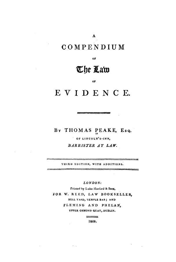 handle is hein.beal/peake0001 and id is 1 raw text is: C.OMPENDIUM
OF
Or 1Lab
OF
EVIDENCE.

By THOMAS PEAKE,
it
OF LINCOLN'S-INN,
BARRISTER AT LAW.

Esq.

THIRD EDITION, WITH ADDITIONS.
LONDON:
Printed by Luke Hanfard & Sonj,
FOR W. REED, LAW BOOKSELLER,
BELL YARD, 'IEMPLE BAR; AND
FLEMING AND       PHELAN,
UPPER ORMOND QUAY, DUBLIN.
IW~8.


