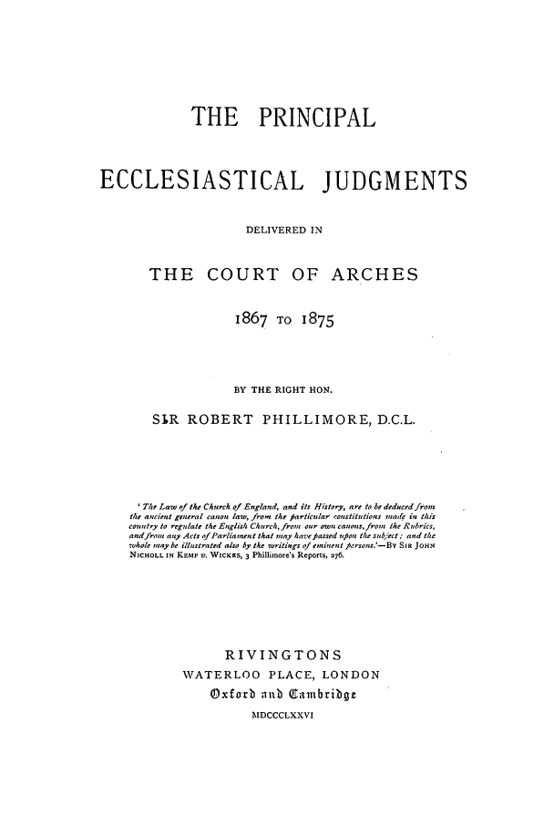 handle is hein.beal/pecjd0001 and id is 1 raw text is: THE PRINCIPAL
ECCLESIASTICAL JUDGMENTS
DELIVERED IN
THE COURT OF ARCHES
1867 TO 1875
BY THE RIGHT HON.
SIR ROBERT PHILLIMORE, D.C.L.
'The Law of the Church of England, and its History, are to be deducedfron
the ancient general canon law, from the particular constitutions made in this
couttry to regulate the English Church,from our own canons,frout Ike Rubrics,
and frot any Acts of Parliament that may havefpassed upon the sub*ect.: and the
wvhole nay be illustrated also by the writings of eminent fiersons.'-Be SIR JOHN
NICHOLL IN KEMP V. WICKRS, 3 Phillimore's Reports, 276.
RIVINGTONS
WATERLOO PLACE, LONDON
Oxforb anb Cambribgz
MDCCCLXXVI


