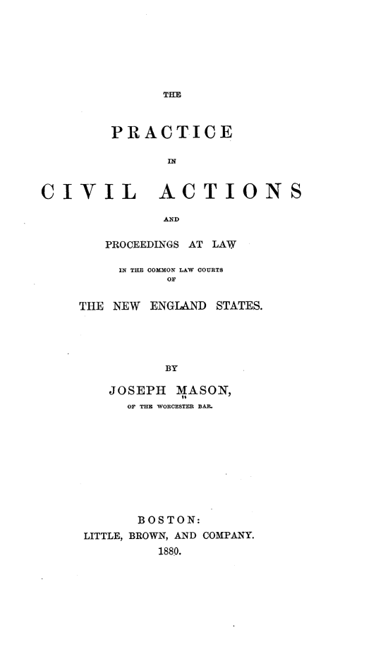 handle is hein.beal/peiclasadps0001 and id is 1 raw text is: THE

PRACTICE
IN
CIVIL ACTIONS
AND
PROCEEDINGS AT LAW
IN THE COMMON LAW COURTS
OF

THE NEW ENGLAND STATES.
BY
JOSEPH MASON,
OF THE WORCESTER BAR.
B OS TON:
LITTLE, BROWN, AND COMPANY.
1880.


