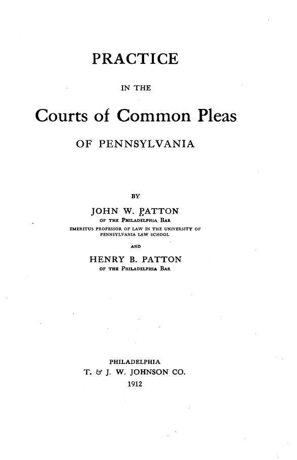 handle is hein.beal/peitcscnps0001 and id is 1 raw text is: 






           PRACTICE


                 IN THE



Courts of Common Pleas


OF PENNSYLVANIA





            BY

    JOHN   W. PATTON
      OF THE PHILADELPHIA BAR
EMERITUS PROFESSOR OF LAW IN THE UNIVERSITY OF
      PENNSYLVANIA LAW SCHOOL
            AND


HENRY B. PATTON
   OF THE PHILADELPHIA BAR











     PHILADELPHIA
T. & J. W. JOHNSON CO.
         1912


