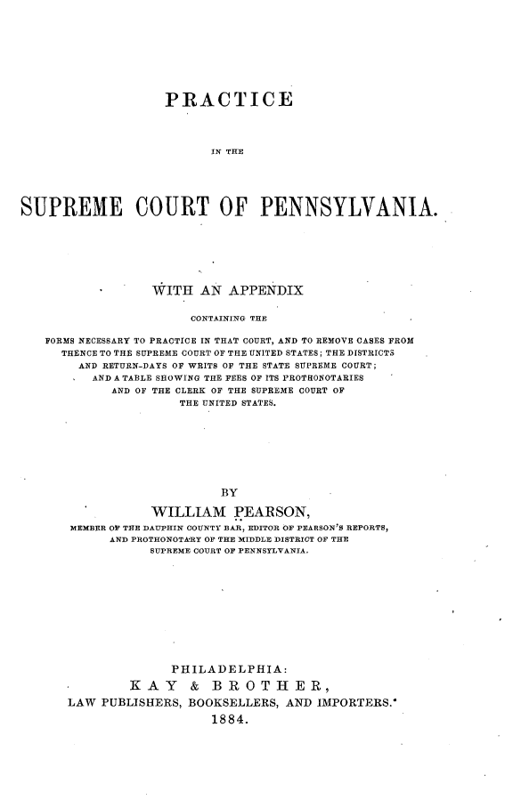 handle is hein.beal/peitsectpa0001 and id is 1 raw text is: 










                    PRACTICE




                          IN THE






SUPREME COURT OF PENNSYLVANIA.


               WITH   AN APPENDIX


                    CONTAINING THE

FORMS NECESSARY TO PRACTICE IN THAT COURT, AND TO REMOVE CASES FROM
  THENCE TO THE SUPREME COURT OF THE UNITED STATES; THE DISTRICTS
     AND RETURN-DAYS OF WRITS OF THE STATE SUPREME COURT;
       AND A TABLE SHOWING THE FEES OF ITS PROTHONOTARIES
         AND OF THE CLERK OF THE SUPREME COURT OF
                   THE UNITED STATES.









                        BY

               WILLIAM PEARSON,
   MEMBER OF THE DAUPHIN COUNTY BAR, EDITOR OF PEARSON'S REPORTS,
         AND PROTHONOTkRY OF THE MIDDLE DISTRICT OF THE
               SUPREME COURT OF PENNSYLVANIA,


              PHILADELPHIA:

         ]KAY & BROTHER,

LAW  PUBLISHERS, BOOKSELLERS, AND  IMPORTERS.-

                    1884.


