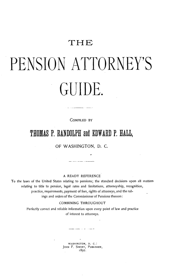 handle is hein.beal/penatgu0001 and id is 1 raw text is: 









                             THE





PENSION ATTORNEY'S





                         GUIDE.






                              COMPILED BY



          THOMAS P. RANDOLPI and EDWARD P. HALL,


                       OF WASHINGTON, D. C.






                           A READY REFERENCE
 To the laws of the United States relating to pensions; the standard decisions upon all matters
      relating to title to pension, legal rates and limitations, attorneyship, recognition,
           practice, requirements, payment of fees, rights of attorneys, and the rul-
                ings and orders of the Commissioner of Pensions thereon:
                         COMBINING THROUGHOUT
        Perfectly correct and reliable information upon every point of law and practice
                            of interest to attorneys.






                            WASHINGTON, D. C.:
                          JOHN F. SHEIRY, PUBLISHER,
                                  1892.


