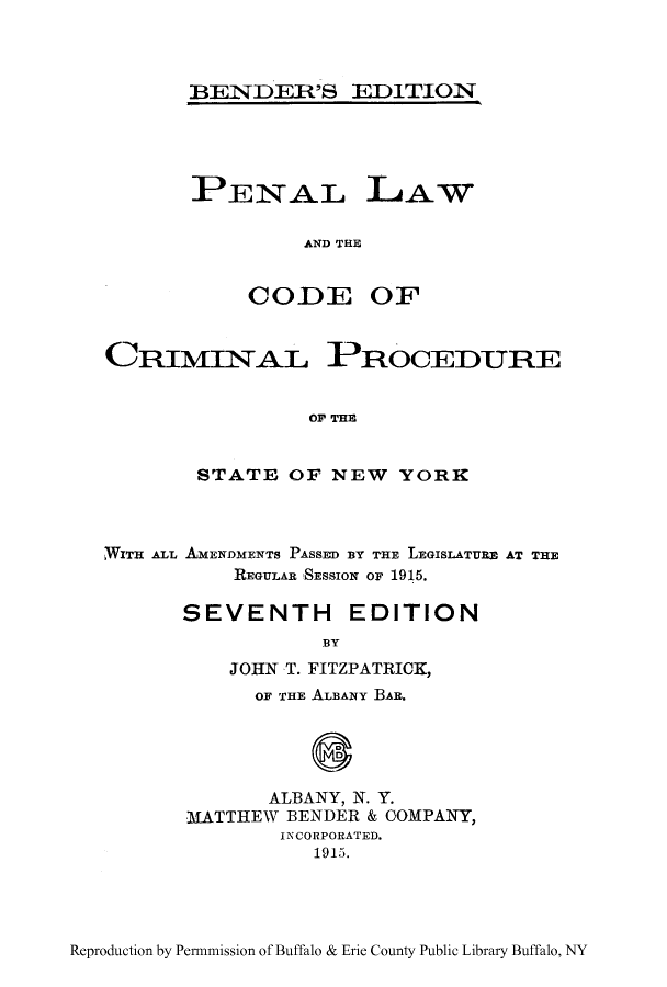 handle is hein.beal/penccpr0001 and id is 1 raw text is: BENDER'S EDITION

PENAL LAW
AND THE
CODE OF

CRIMINAL PROCEDURE
OF THE
STATE OF NEW YORK

WITH ALL AMENDMENTS PAssED BY THE LEGISLATURE AT THE
REGULAR 'SESSION OF 1915.
SEVENTH EDITION
BY
JOHN T. FITZPATRICK,
OF THE ALBANY BAR.
ALBANY, N. Y.
MATTHEW BENDER & OOMPANY,
INCORPORATED.
1915.

Reproduction by Permnmission of Buffalo & Erie County Public Library Buffalo, NY


