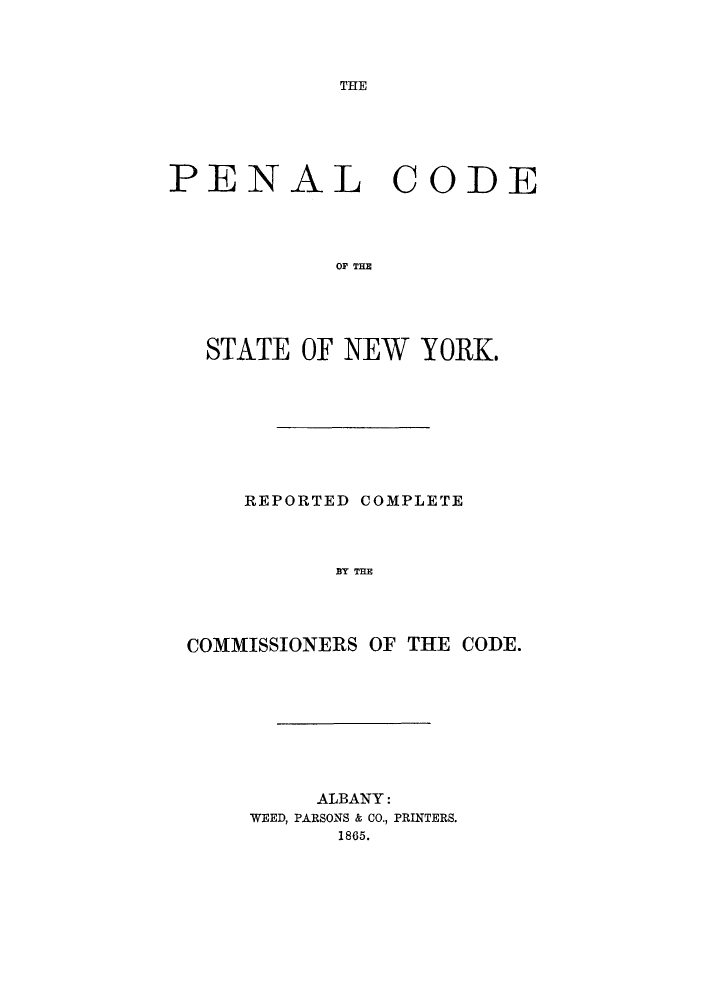 handle is hein.beal/pencsny0001 and id is 1 raw text is: THlE

PENAL CODE
STT   TO E
STATE OF NEW YORK

REPORTED COMPLETE
BY THE
COMMISSIONERS OF THE CODE.

ALBANY:
WEED, PARSONS & CO., PRINTERS.
1865.


