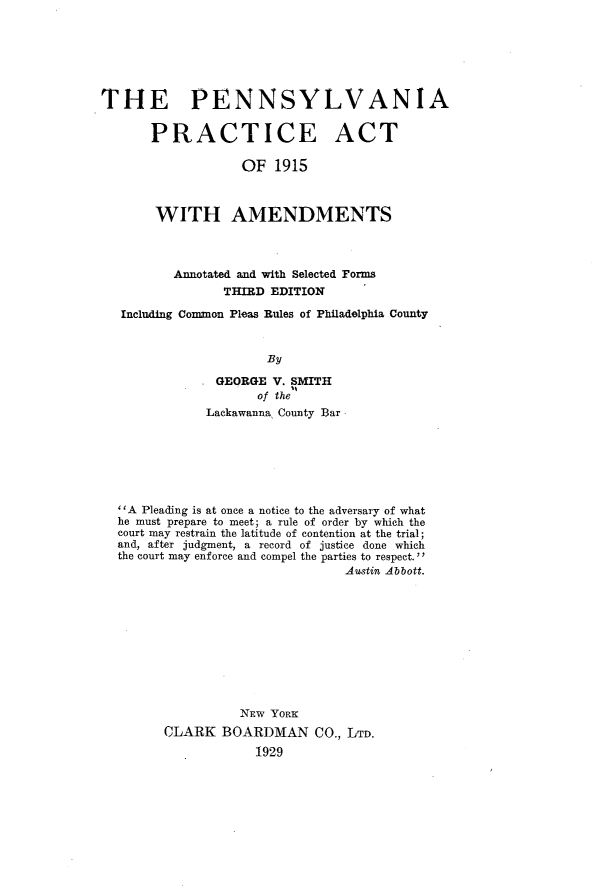 handle is hein.beal/pennpact0001 and id is 1 raw text is: THE PENNSYLVANIA
PRACTICE ACT
OF 1915
WITH AMENDMENTS
Annotated and with Selected Forms
THIRD EDITION
Including Common Pleas Rules of Philadelphia County
By
GEORGE V. SMITH
of the
Lackawanna County Bar

''A Pleading is at once a notice to the adversary of what
he must prepare to meet; a rule of order by which the
court may restrain the latitude of contention at the trial;
and, after judgment, a record of justice done which
the court may enforce and compel the parties to respect.''
Austin Abbott.
NEW YORK
CLARK BOARDMAN CO., LTD.
1929


