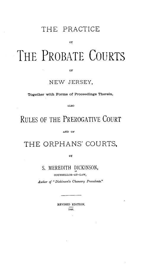 handle is hein.beal/peotepecs0001 and id is 1 raw text is: 







        THE PRACTICE


                  OF




THE PROBATE COURTS


                  OF



           NEW JERSEY,


    Together with Forms of Proceedings Therein,


                 ALSO




 RULES  OF THE  PREROGATIVE  COURT


                AND Ok4



  THE ORPHANS' COURTS,


                  BY



         S. MEREDITH DICKINSON,

             COUNSELLOR-AT-LAW,

       Author of Dickinson's Chancery Precedents.


REVISED EDITION.
    1bb96.


