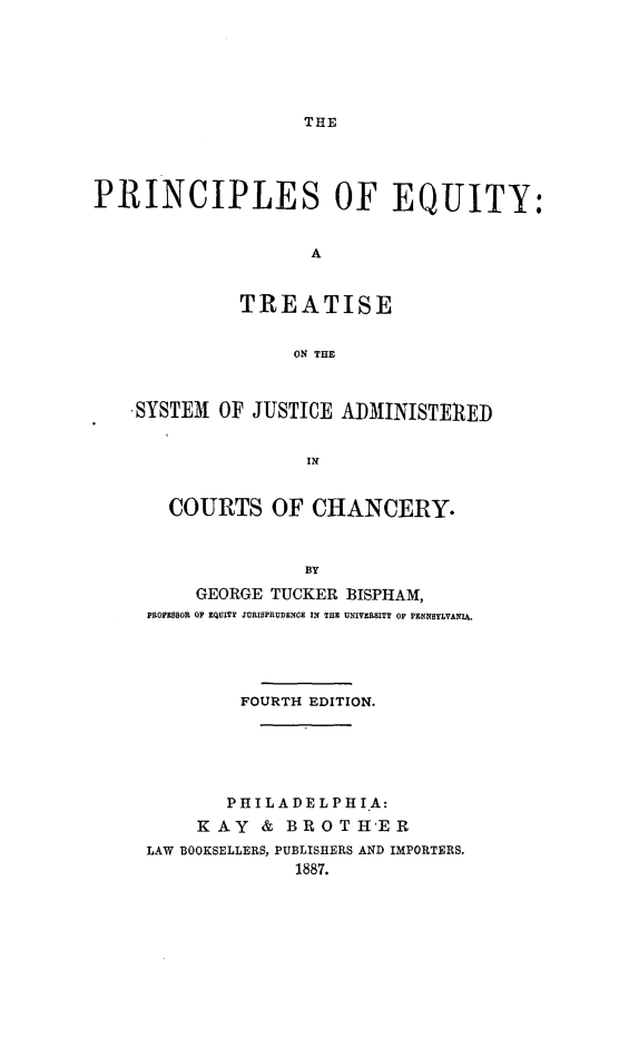 handle is hein.beal/peqttsj0001 and id is 1 raw text is: 






THE


PRINCIPLES OF EQUITY:


                    A


              TREATISE


                   ON THE



   ,SYSTEM  OF JUSTICE ADMINISTERED





       COURTS OF CHANCERY.



                    BY
          GEORGE TUCKER 3ISPHAM,
     PROFESSOR OF EQUITY JURISPRUDENCE IN THE UNIVEILBITY OF PENNSYLVANIA.


         FOURTH EDITION.






         PHILADELPHI A:
     KAY   & BROTH'ER
LAW BOOKSELLERS, PUBLISHERS AND IMPORTERS.
              1887.


