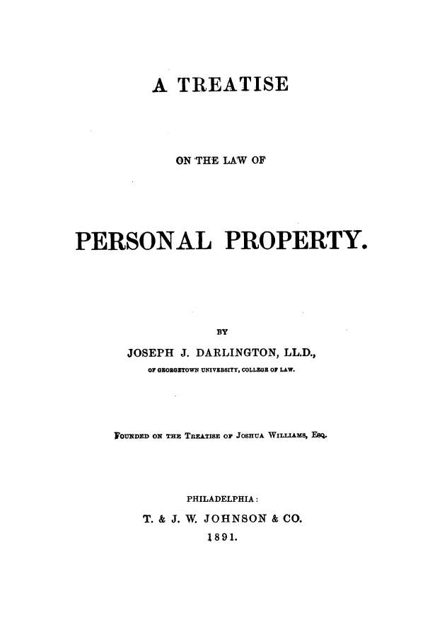 handle is hein.beal/perprdar0001 and id is 1 raw text is: A TREATISE
ON THE LAW OF
PERSONAL PROPERTY.
BY
JOSEPH J. DARLINGTON, LL.D.,
OF GEORGETOWN UNIVERSITY, COLLEGE OF LAW.

F OUNDED ON THE TnmiT&E OF JOSHUA WILLIAMS, 18q.
PHILADELPHIA:
T. & J. W. JOHNSON & CO.
1891.


