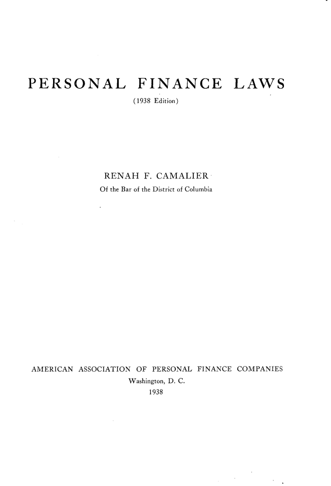 handle is hein.beal/persfincaw0001 and id is 1 raw text is: 









PERSONAL FINANCE LAWS

                   (1938 Edition)









              RENAH  F. CAMALIER
              Of the Bar of the District of Columbia























 AMERICAN ASSOCIATION OF PERSONAL FINANCE COMPANIES
                  Washington, D. C.
                      1938


