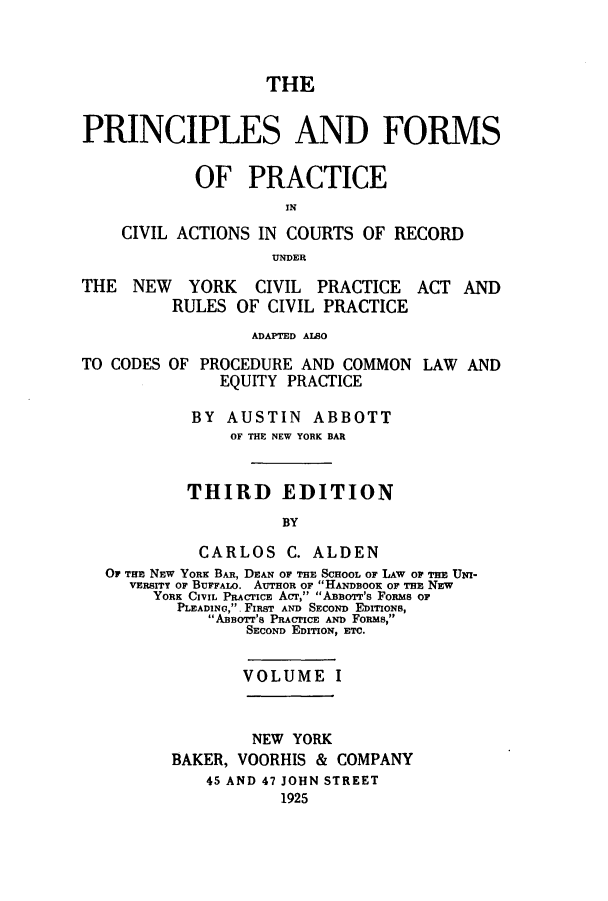 handle is hein.beal/pfocany0001 and id is 1 raw text is: THE
PRINCIPLES AND FORMS
OF PRACTICE
CIVIL ACTIONS IN COURTS OF RECORD
UNDER
THE NEW YORK CIVIL PRACTICE ACT AND
RULES OF CIVIL PRACTICE
ADAPTED ALSO
TO CODES OF PROCEDURE AND COMMON LAW AND
EQUITY PRACTICE
BY AUSTIN ABBOTT
OF THE NEW YORK BAR
THIRD EDITION
BY
CARLOS C. ALDEN
OF THE NEW YORK BAR, DEAN OF THE SCHOOL OF LAW OF THE UNI-
VERSITY OF BUFFALO. AUTHoR OF HANDBOOK OF THE NEW
YORK CIVIL PRACTICE ACT, ABBorr's FoRms or
PLEADING, FIRST AND SECOND EDITIONS,
ABsoTT'S PRACPICE AND FORMs,
SECOND EDITION, ETC.
VOLUME I
NEW YORK
BAKER, VOORHIS & COMPANY
45 AND 47 JOHN STREET
1925


