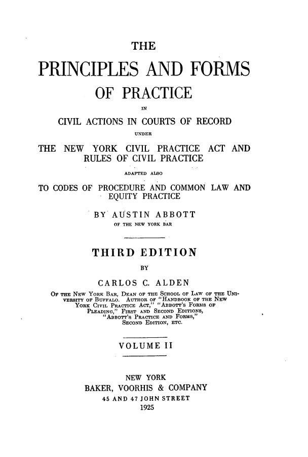 handle is hein.beal/pfocany0002 and id is 1 raw text is: THE
PRINCIPLES AND FORMS
OF PRACTICE
IN
CIVIL ACTIONS IN COURTS OF RECORD
UNDER

THE NEW YORK CIVIL PRACTICE
RULES OF CIVIL PRACTICE

ACT AND

ADAPTED ALBO

TO CODES

OF PROCEDURE AND COMMON
EQUITY PRACTICE

LAW AND

BY AUSTIN ABBOTT
OF THE NEW YORK BAR
THIRD EDITION
BY
CARLOS C. ALDEN
Or THE NEW YORK BAR, DEAN OF THE SCHOOL or LAW OF THE UNI-
VERSITY OF BUFFALO. AUTHOR OF HANDBOOK OF THE NEW
YORK CIVIL PRACTICE ACT, ABBOTr's FORMS OF
PLEADIN, FIRST AND SECOND EDITIONS,
AsOsor's PRAFflCE AND FoRMs,
SECOND EDITION, ETC.

VOLUME II
NEW YORK
BAKER, VOORHIS & COMPANY
45 AND 47 JOHN STREET
1925


