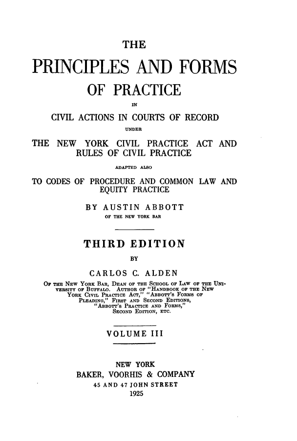 handle is hein.beal/pfocany0003 and id is 1 raw text is: THE
PRINCIPLES AND FORMS
OF PRACTICE
CIVIL ACTIONS IN COURTS OF RECORD
UNDER
THE NEW YORK CIVIL PRACTICE ACT AND
RULES OF CIVIL PRACTICE
ADAPTED ALSO

TO CODES

OF PROCEDURE AND COMMON
EQUITY PRACTICE

LAW AND

BY AUSTIN ABBOTT
OF THE NEW YORK BAR
THIRD EDITION
BY
CARLOS C. ALDEN
OF THE NEW YORK BAR, DEAN OF THE SCHooL OF LAW OF THE UMN-
VERSITY OF BUFFALO. AUrHOR OF HANDBOOK OF THE NEW
YORK CIVIL PRACTICE ACT, ABBOrr's FoRs OF
PLEADING, FIRST AND SECOND EDrrIONS,
ABorr's PRACTICE AND FoRMs,
SECOND EDITION, ETC.
VOLUME III
NEW YORK
BAKER, VOORHIS & COMPANY
45 AND 47 JOHN STREET
1925


