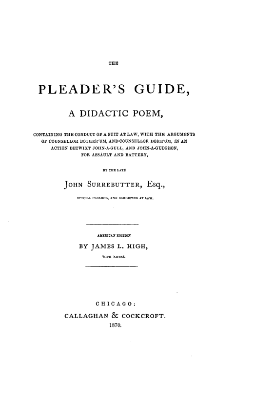 handle is hein.beal/pgdptp0001 and id is 1 raw text is: THE

PLEADER'S GUIDE,
A DIDACTIC POEM,
CONTAINING THE CONDUCT OF A SUIT AT LAW, WITH THE ARGUMENTS
OF COUNSELLOR BOTHER'UM, AND COUNSELLOR BORE'UM, IN AN
ACTION BETWIXT JOHN-A-GULL, AND JOHN-A-GUDGEON,
FOR ASSAULT AND BATTERY,
BY THE LATE
JOHN SURREBUTTER, Esq.,

SPECIAL PLEADER, AND BARRISTER AT LAW.
AMERICAN EDITION
BY JAMES L. HIGH,
WITH NOTES.

CHICAGO:
CALLAGHAN & COCKCROFT.
1870.


