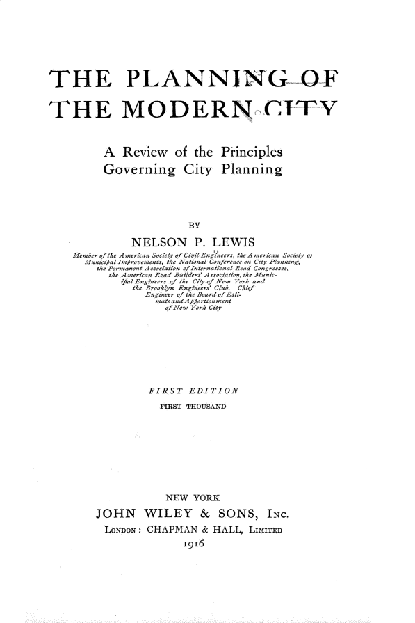 handle is hein.beal/pgotmncy0001 and id is 1 raw text is: 








THE PLANNING--OF


THE MODERN CI'T'Y



           A  Review of the Principles

           Governing City Planning





                           BY

                NELSON P. LEWIS
     Member ofthe A merican Society of Civil Engineers, the A nerican Society oj
       Municipallinproveinents, the National Conference on City Planning,
         the Permanent Association ofInternational Road Congresses,
            the A nerican Road Builders' Association, the uanic-
              zpal Engineers of the City of New York and
                the Brooklyn Engineers' Club. Chief
                   Engineer of the Board of Esti-
                     mate andApfortionment
                       ofNew York City


          FIRST   EDITION
            FIRST THOUSAND










              NEW  YORK

JOHN WILEY & SONS, INC.

  LONDON: CHAPMAN & HALL, LIMITED
                 1916


