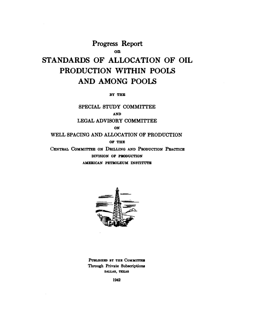 handle is hein.beal/pgrsalo0001 and id is 1 raw text is: 








                Progress Report
                       On

STANDARDS OF ALLOCATION OF OIL

      PRODUCTION WITHIN POOLS

           AND AMONG POOLS

                     BY THE


            SPECIAL STUDY COMMITTEE
                      AND
           LEGAL ADVISORY COMMITTEE
                       ON
   WELL SPACING AND ALLOCATION OF PRODUCTION
                     OF THE
   CENTRAL COMMITTEE ON DRILLING AND PRODUCTION PRACTICE
                DIVISION OF PRODUCTION
             AMERICAN PETROLEUM INSTITUTE




















               PUBLISHED BT THE COMMITTEN
               Through Private Subscriptions
                    DALLAS, TIXAS

                      1942


