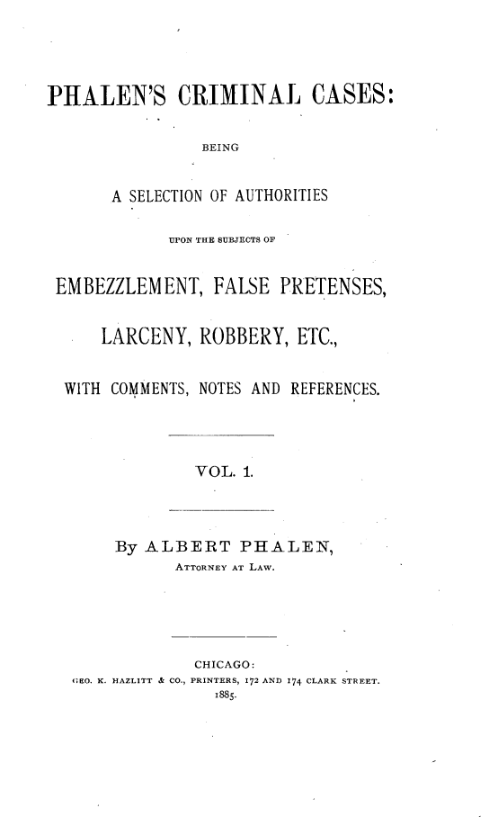 handle is hein.beal/phale0001 and id is 1 raw text is: 




PHALEN'S CRIMINAL CASES:


                BEING


       A SELECTION OF AUTHORITIES

             UPON THE SUBJECTS OF


 EMBEZZLEMENT, FALSE PRETENSES,


      LARCENY,  ROBBERY,   ETC.,


  WITH COMMENTS, NOTES AND REFERENCES.




                VOL. 1.



       By ALBERT PHALEN,
              ATTORNEY AT LAW.





                CHICAGO:
   GEO. K. HAZLITT & CO., PRINTERS, 172 AND 174 CLARK STREET.
                  1885-


