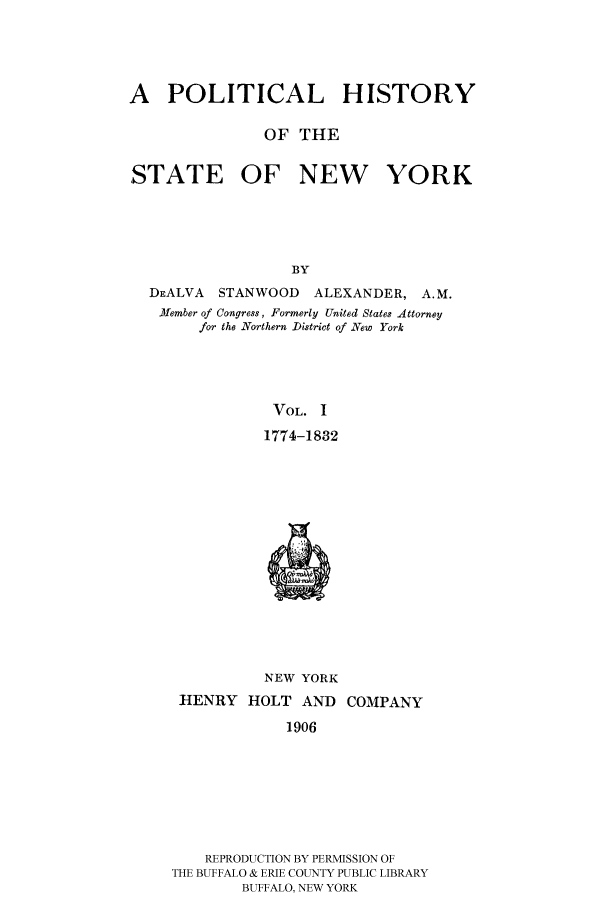 handle is hein.beal/phnys0001 and id is 1 raw text is: A POLITICAL HISTORY
OF THE
STATE OF NEW YORK
BY
DEALVA STANWOOD ALEXANDER, A.M.
AMember of Congress, Formerly United States Attorney
for the Northern District of New York

VOL. I
1774-1832
NEW YORK
HENRY HOLT AND COMPANY
1906

REPRODUCTION BY PERMISSION OF
THE BUFFALO & ERIE COUNTY PUBLIC LIBRARY
BUFFALO, NEW YORK


