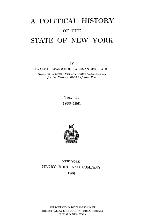 handle is hein.beal/phnys0002 and id is 1 raw text is: A POLITICAL HISTORY
OF THE
STATE OF NEW YORK
BY
DEALVA STANWOOD ALEXANDER, A.M.
.Member of Congress, Formerly United States Attorney
for the Northern District of New York
VOL. II
1833-1861

NEW YORK
HENRY HOLT AND COMPANY
1906
REPRODUCTION BY PERMISSION OF
THE BUFFALO & ERIE COUNTY PUBLIC LIBRARY
BUFFALO, NEW YORK


