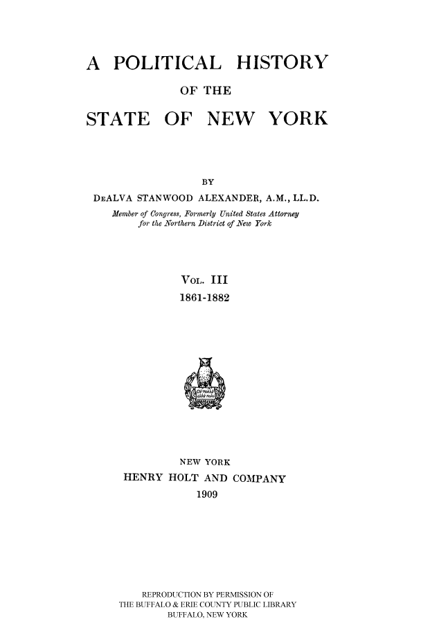 handle is hein.beal/phnys0003 and id is 1 raw text is: A POLITICAL HISTORY
OF THE
STATE OF NEW YORK
BY
DEALVA STANWOOD ALEXANDER, A.M., LL.D.
Member of Congress, Formerly United States Attorney
for the .Northern District of New York
VOL. III
1861-1882
NEW YORK
HENRY HOLT AND COMPANY
1909

REPRODUCTION BY PERMISSION OF
THE BUFFALO & ERIE COUNTY PUBLIC LIBRARY
BUFFALO, NEW YORK


