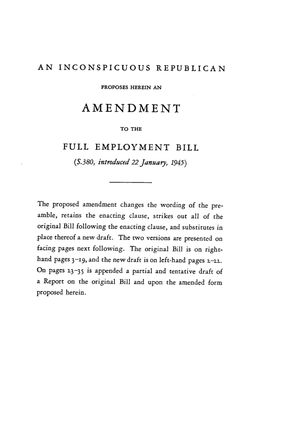 handle is hein.beal/picft0001 and id is 1 raw text is: 






AN INCONSPICUOUS REPUBLICAN

                 PROPOSES HEREIN AN


            AMENDMENT

                      TO THE

       FULL EMPLOYMENT BILL

          (S.380, introduced 22 January, 1945)




The proposed amendment changes the wording of the pre-
amble, retains the enacting clause, strikes out all of the
original Bill following the enacting clause, and substitutes in
place thereof a new draft. The two versions are presented on
facing pages next following. The original Bill is on right-
hand pages 3-i9, and the new draft is on left-hand pages z-_2.
On pages 23-35 is appended a partial and tentative draft of
a Report on the original Bill and upon the amended form
proposed herein.


