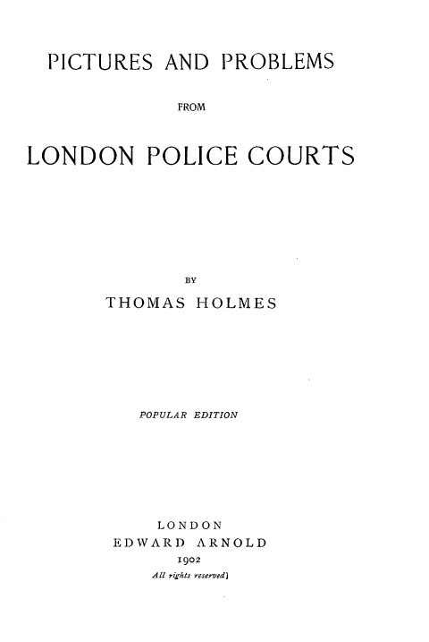 handle is hein.beal/picpblpc0001 and id is 1 raw text is: 




  PICTURES  AND   PROBLEMS


              FROM




LONDON POLICE COURTS









              BY


THOMAS  HOLMES









   POPULAR EDITION









     LONDON
 EDWARD ARNOLD
       1902
    All rights reserved]


