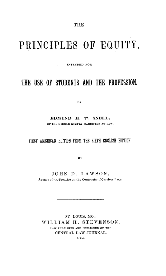 handle is hein.beal/piifety0001 and id is 1 raw text is: THE

PRINCIPLES OF EQUITY,
INTEND)ED FOR
THE USE OF STUDENTS AND THE PROFESSION.
BY
EDMUYND H. '. SNELL,
OF THE MIDDLE TEMPLE BARRISTER-AT-LAW.
FIRST AlMIERICAN EDTION FROM THE SIXTH ENGLISH EDITION.
BY
JOHN D. LAWSON,
Av4thor of A Treatise on the Contracts <f Carriers, etc.

ST. LOUIS. MO.:
WILLIAM H. STEVENSON,
LAW PUBLISHER AND PUBLISHER OF THE
CENTIRAL LAW JOURNAL.
1884.


