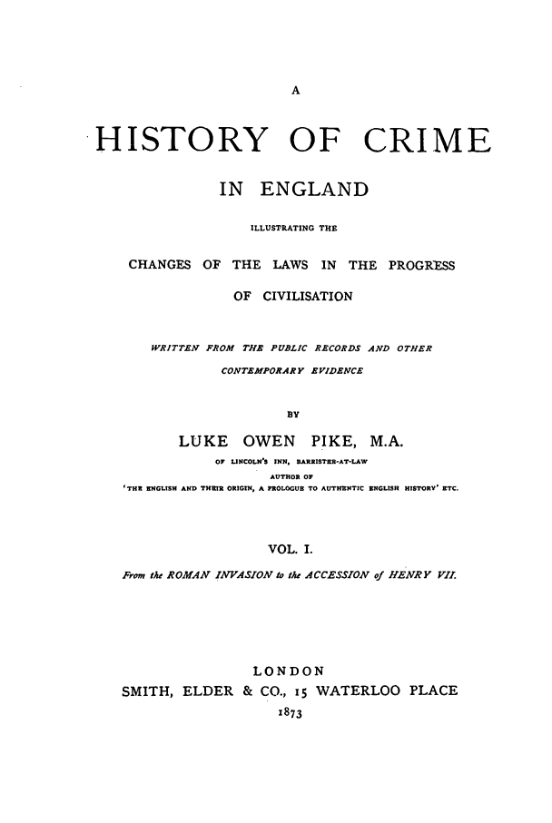 handle is hein.beal/pikelou0001 and id is 1 raw text is: HISTORY OF CRIME
IN ENGLAND
ILLUSTRATING THE
CHANGES OF THE LAWS IN          THE PROGRESS
OF CIVILISATION
WRITTEN FROM THE PUBLIC RECORDS AND OTHER
CONTEMPORARY EVIDENCE
BY
LUKE     OWEN      PIKE, M.A.
OF UNCOLN'S INN, BARRISTER-AT-LAW
AUTHOR OF
'THE ENGLISH AND THEIR ORIGIN, A PROLOGUE TO AUTHENTIC ENGLISH HISTORY' ETC.

VOL. I.
From the ROMAN INVASION to the ACCESSION of HENRY VII.
LONDON
SMITH, ELDER & CO., 15 WATERLOO PLACE
1873


