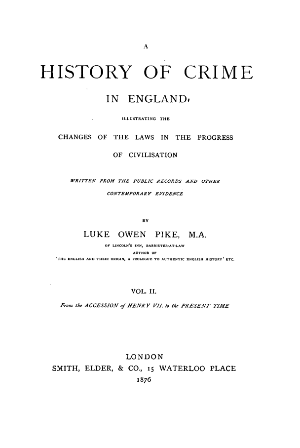 handle is hein.beal/pikelou0002 and id is 1 raw text is: HISTORY OF CRIME
IN ENGLAND$
ILLUSTRATING THE
CHANGES OF THE LAWS IN         THE PROGRESS
OF CIVILISATION
W'RITTEN FROM THE PUBLIC RECORDS AND OTHER
CONTEMPORARY EVIDENCE
BY
LUKE     OWEN      PIKE, M.A.
OF LINCOLN'S INN, BARRISTER-AT-LAW
AUTHOR OF
'THE ENGLISH AND THEIR ORIGIN, A PROLOGUE TO AUTHENTIC ENGLISH HISTORY' ETC.

VOL II.
From the A C CESSION of HENRY VII. to the PRESEVT TIME
LONDON
SMITH, ELDER, & CO., i5 WATERLOO PLACE
1876


