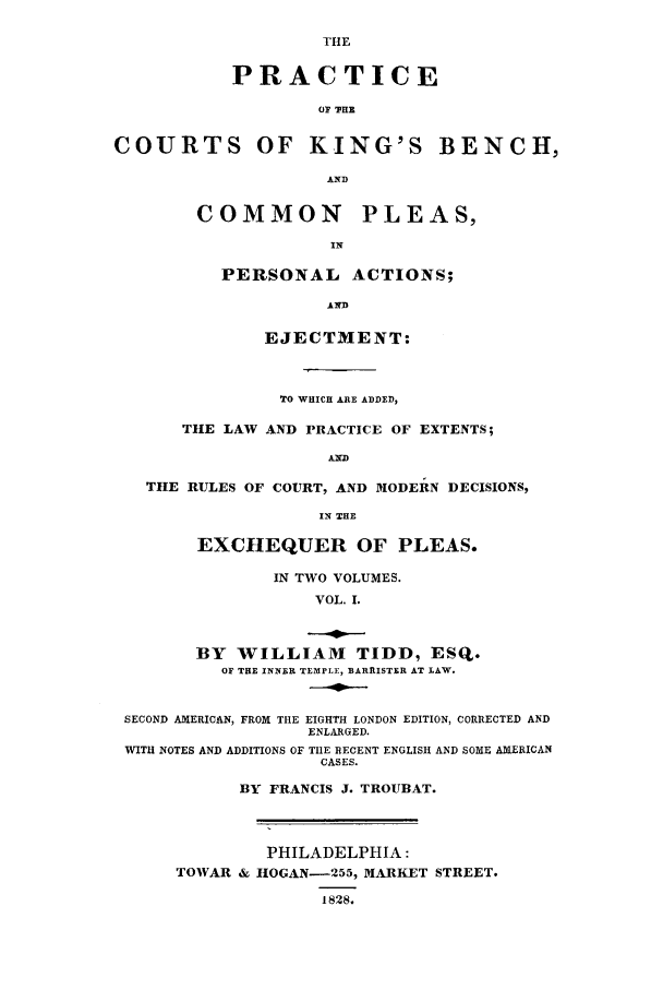 handle is hein.beal/pkibencej0001 and id is 1 raw text is: THE
PRACTICE
o '7111
COURTS OF KING'S BENCH,
AND
COMMON PLEAS,
IN
PERSONAL ACTIONS;
AND
EJECTMENT:
TO WHICH ARE ADDED,
THE LAW AND PRACTICE OF EXTENTS;
AND
THE RULES OF COURT, AND MODERN DECISIONS,
IN THE
EXCHEQUER OF PLEAS.
IN TWO VOLUMES.
VOL. I.
BY WILLIAM TIDD, ESQ.
OF THE INNER TEMPLE, BARRISTER AT LAW.
SECOND AMERICAN, FROM THE EIGHTH LONDON EDITION, CORRECTED AND
ENLARGED.
WITH NOTES AND ADDITIONS OF TIlE RECENT ENGLISH AND SOME AMERICAN
CASES.
BY FRANCIS J. TROUBAT.
PHILADELPHIA:
TOWAR & HOGAN-255, MARKET STREET.
1828.


