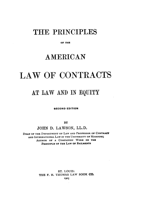 handle is hein.beal/placl0001 and id is 1 raw text is: THE PRINCIPLES
OF THE
AMERICAN

LAW OF CONTRACTS
AT LAW AND IN EQUITY
SECOND EDITION
BY
JOHN D. LAWSON, LL.D.
DzAN OF THE DEPARTMENT OF LAW AND PROFESSOR OF CONTRACT
AND INTERNATIONAL LAW IN THE UNIVERSITY OF MISSOUI;
AUTHOR OF A COMPANION WORK ON THE
PRINCIPLE OF THE LAW or BAILMENTS
ST. LOUIS:
THE F. H. THOMAS LAW BOOK CO.
1905


