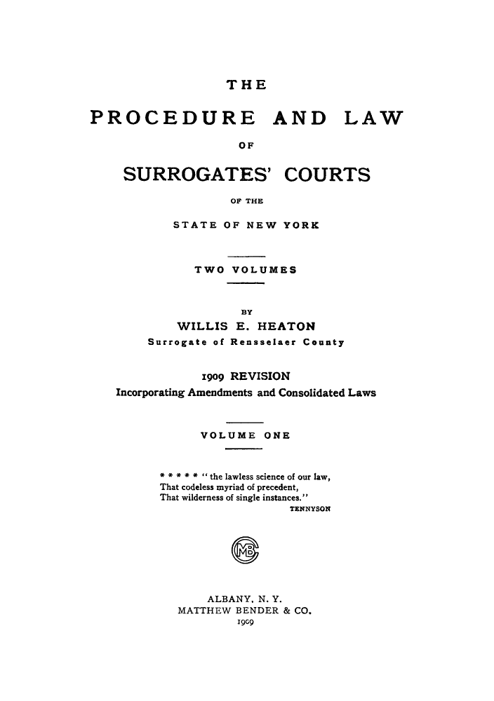 handle is hein.beal/plascstn0001 and id is 1 raw text is: THE
PROCEDURE AND LAW
OF
SURROGATES' COURTS
OF THE

STATE OF NEW YORK
TWO VOLUMES
BY
WILLIS E. HEATON
Surrogate of Rensselaer County

1909 REVISION
Incorporating Amendments and Consolidated Laws
VOLUME ONE
*****  the lawless science of our law,
That codeless myriad of precedent,
That wilderness of single instances.
TENNYSON
ALBANY, N. Y.
MATTHEW BENDER & CO.
1909


