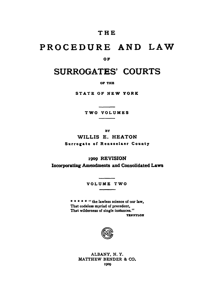 handle is hein.beal/plascstn0002 and id is 1 raw text is: THE

PROCEDURE AND LAW
OF
SURROGATES' COURTS
OF THE

STATE OF NEW YORK
TWO VOLUMES
BY
WILLIS E. HEATON
Surrogate of Rensselaer County

1909 REVISION
Incorporating Amendments and Consolidated Laws
VOLUME TWO
** ** I  the lawless science of our law,
That codeless myriad of precedent,
That wilderness of single instances.
TENNYSON
ALBANY, N. Y.
MATTHEW BENDER & CO.
1909


