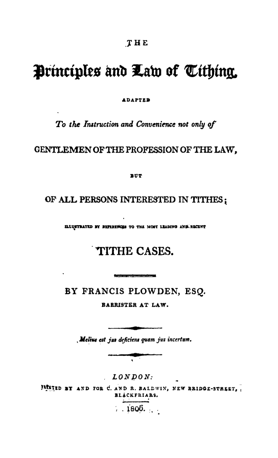 handle is hein.beal/platith0001 and id is 1 raw text is: 




                   THE



Vrmctpkto anb wwab) of ttbin


                  ADAPTED


     To the Instruction and Convenience not only of


GENTLEMEN OF THE PROFESSION OF THE LAW,


                    BUT


  OF ALL PERSONS INTERESTED IN TITHES;


      Z.LStVMATD   maz~  aVs0 TO l MO t  L M  AXRU t?


             TITHE CASES.




       BY FRANCIS PLOWDEN, ESQ.
              BARRISTER AT LAW.



          JMefi est jus dfiem quam jus incerfum.



                LONPONr:
  YI11D ST AND FRoa~ AND A~. BALD IN., NEW ZRIDGE-STRZET,
                 ILi&CKFIIARS.

                    806.


