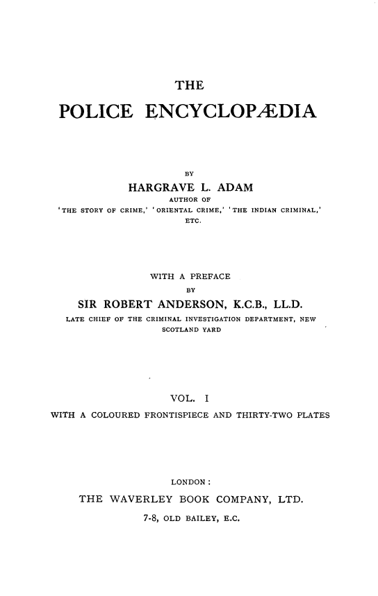 handle is hein.beal/plcecy0001 and id is 1 raw text is: 








                   THE


POLICE ENCYCLOPA'DIA






                    BY

           HARGRAVE L. ADAM
                  AUTHOR OF
'THE STORY OF CRIME,' ' ORIENTAL CRIME,' 'THE INDIAN CRIMINAL,'
                    ETC.


                WITH A PREFACE
                      BY

    SIR  ROBERT  ANDERSON, K.C.B.,  LL.D.
  LATE CHIEF OF THE CRIMINAL INVESTIGATION DEPARTMENT, NEW
                  SCOTLAND YARD







                  VOL.   I

WITH A COLOURED FRONTISPIECE AND THIRTY-TWO PLATES







                   LONDON:

     THE  WAVERLEY   BOOK  COMPANY,  LTD.

               7-8, OLD BAILEY, E.C.


