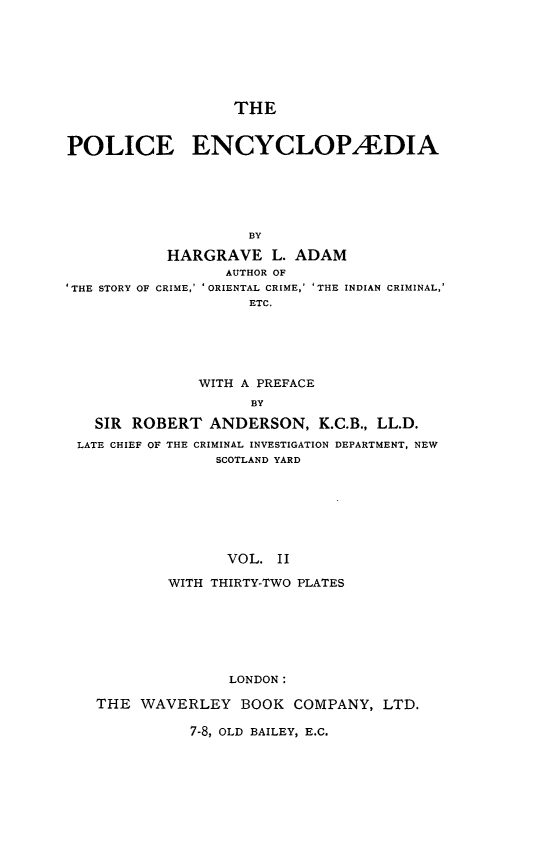 handle is hein.beal/plcecy0002 and id is 1 raw text is: 








                   THE


POLICE ENCYCLOPALDIA






                    BY


THE STORY OF


HARGRAVE L. ADAM
        AUTHOR OF
CRIME,' ' ORIENTAL CRIME,' 'THE INDIAN CRIMINAL,
          ETC.






     WITH A PREFACE
           BY


  SIR ROBERT   ANDERSON,   K.C.B., LL.D.
LATE CHIEF OF THE CRIMINAL INVESTIGATION DEPARTMENT, NEW
               SCOTLAND YARD








                 VOL. II

          WITH THIRTY-TWO PLATES







                 LONDON:

  THE  WAVERLEY   BOOK  COMPANY,  LTD.


7-8, OLD BAILEY, E.C.


