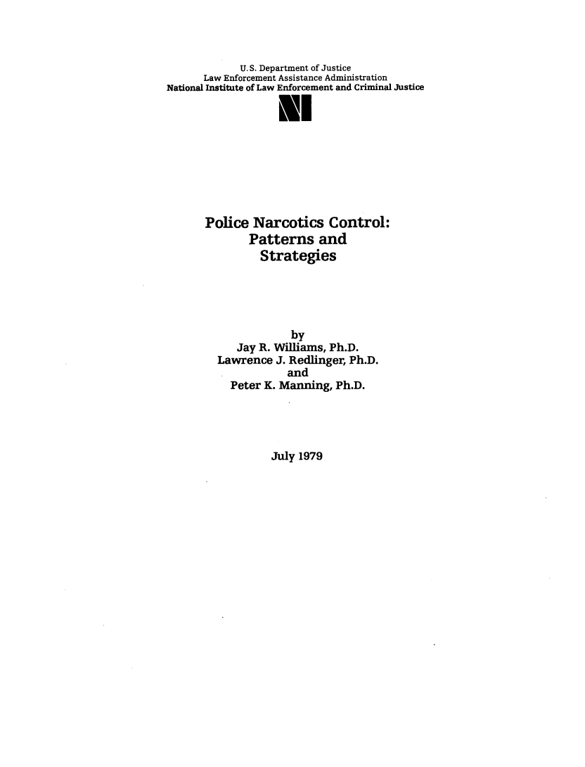 handle is hein.beal/plcnrctcs0001 and id is 1 raw text is: 



            U.S. Department of Justice
      Law Enforcement Assistance Administration
National Institute of Law Enforcement and Criminal Justice

                   NI







      Police   Narcotics   Control:
              Patterns and
                Strategies





                     by
            Jay R. Williams, Ph.D.
         Lawrence J. Redlinger, Ph.D.
                    and
           Peter K. Manning, Ph.D.


July 1979



