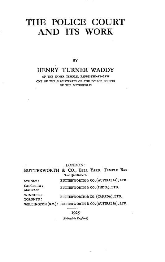 handle is hein.beal/plcwrk0001 and id is 1 raw text is: 




THE POLICE COURT

     AND ITS WORK






                   BY

    HENRY TURNER WADDY
      OF THE INNER TEMPLE, BARRISTER-AT-LAW
    ONE OF THE MAGISTRATES OF THE POLICE COURTS
              OF THE METROPOLIS


BUTTERWORTH


LONDON:
& CO., BELL YARD, TEMPLE BAR
law pubUsbers.


SYDNEY:        BUTTERWORTH & CO. (AUSTRALIA), LTD.
CALCUTTA : BUTTERWORTH   & CO. (INDIA), LTD.
MADRAS:
WINNIPEG : BUTTERWORTH   & CO. (CANADA), LTD.
TORONTO:
WELLINGTON (N.Z.): BUTTERWORTH & CO. (AUSTRALIA), LTD.

                   1925
                (Printed it England)


