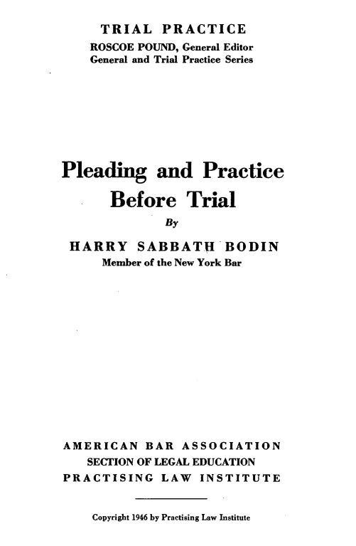handle is hein.beal/pldprtrl0001 and id is 1 raw text is: 
     TRIAL   PRACTICE
     ROSCOE POUND, General Editor
     General and Trial Practice Series









Pleading and Practice

       Before Trial
              By

 HARRY SABBATU BODIN
     Member of the New York Bar


AMERICAN   BAR  ASSOCIATION
   SECTION OF LEGAL EDUCATION
PRACTISING   LAW  INSTITUTE


Copyright 1946 by Practising Law Institute


