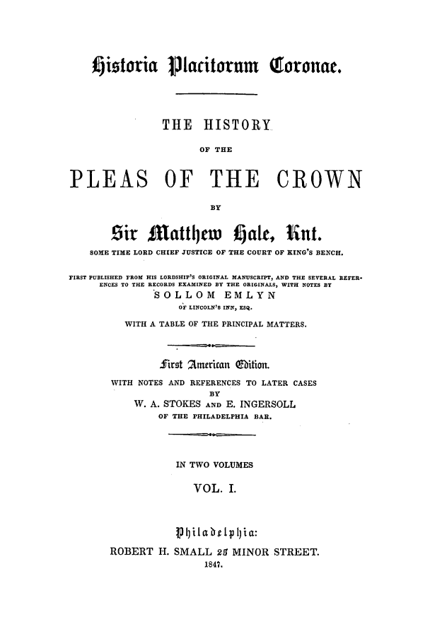handle is hein.beal/please0001 and id is 1 raw text is: %ijitoria Plaitorum                 QToronae.
THE HISTORY.
OF THE
PLEAS OF THE CROWN
BY
Sir $utattl)cw l att, lint.
SOME TIME LORD CHIEF JUSTICE OF THE COURT OF KING'S BENCH.
FIRST PUBLISHED FROM HIS LORDSHIP'S ORIGINAL MANUSCRIPT, AND THE SEVERAL REFER-
ENCES TO THE RECORDS EXAHINED BY THE ORIGINALS, WITH NOTES BY
SOLLOM        EMLYN
OF LINCOLN'S INN, ESQ.
WITH A TABLE OF THE PRINCIPAL MATTERS.
first Zmerican ebition.
WITH NOTES AND REFERENCES TO LATER CASES
BY
W. A. STOKES AND E. INGERSOLL
OF THE PHILADELPHIA BAR.
IN TWO VOLUMES
VOL. I.
V  iI a bri I) i a:
ROBERT H. SMALL 29 MINOR STREET.
1847.


