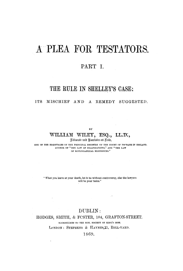 handle is hein.beal/plestats0001 and id is 1 raw text is: A PLEA FOR TESTATORS.
PART 1.
TUE RULE IN SHELLEY'S CASE:
ITS MISCHIEF AND A REMEDY SUGGESTED.
BY
W   MLIAM    W       , -ESQ., LL.-M,
O.btate ab garrir-t-faln(v,
ONE OF THE REGISTRARS OF THE PRINCIPAL REGISTRY OF THE COURT OF PRRATE IN IRELAND.
AUTHOR OF THE LAW OF DILAPIDATIONS, AND THE LAW
OF ECCLESIASTICAL RESIDENCES.

What you leave at your death, let it be without controversy, else the lawyers
will be your heirs.
DUBLIN:
HODGES, SMITH, & FCSTER, 104, GRAFTON-STREET.
BOOKSELLERS TO THE HON. SOCIETY Or KING'S INNS.
LONDON: STEPHENS & HAYNES,11, BELL-YARD.
1869.


